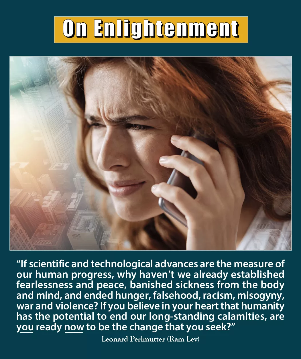 On Enlightenment - Thought for the Week - 10/7/2024; “If scientific and technological advances are the measure of our human progress, why haven't we already established fearlessness and peace, banished sickness from the body and mind, and ended hunger, falsehood, racism, misogyny, war and violence? If you believe in your heart that humanity has the potential to end our long-standing calamities, are you ready now to be the change that you seek?” -- Leonard Perlmutter (Ram Lev)