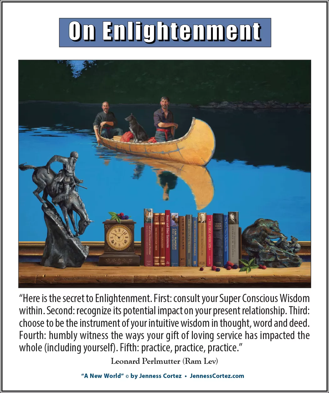 On Enlightenment - Thought for the Week - 11/18/2024; "A New World" by ©Jenness Cortez. “Here is the secret to Enlightenment. First: consult your Super Conscious Wisdom within. Second: recognize its potential impact on your present relationship. Third: choose to be the instrument of your intuitive wisdom in thought, word and deed. Fourth: humbly witness the ways your gift of loving service has impacted the whole (including yourself). Fifth: practice, practice, practice.” -- Leonard Perlmutter (Ram Lev)