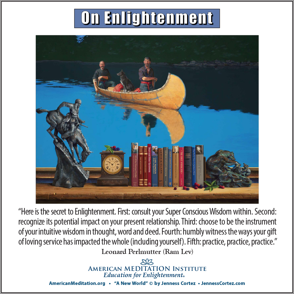 On Enlightenment - Thought for the Week - 11/18/2024; "A New World" by ©Jenness Cortez. “Here is the secret to Enlightenment. First: consult your Super Conscious Wisdom within. Second: recognize its potential impact on your present relationship. Third: choose to be the instrument of your intuitive wisdom in thought, word and deed. Fourth: humbly witness the ways your gift of loving service has impacted the whole (including yourself). Fifth: practice, practice, practice.” -- Leonard Perlmutter (Ram Lev)