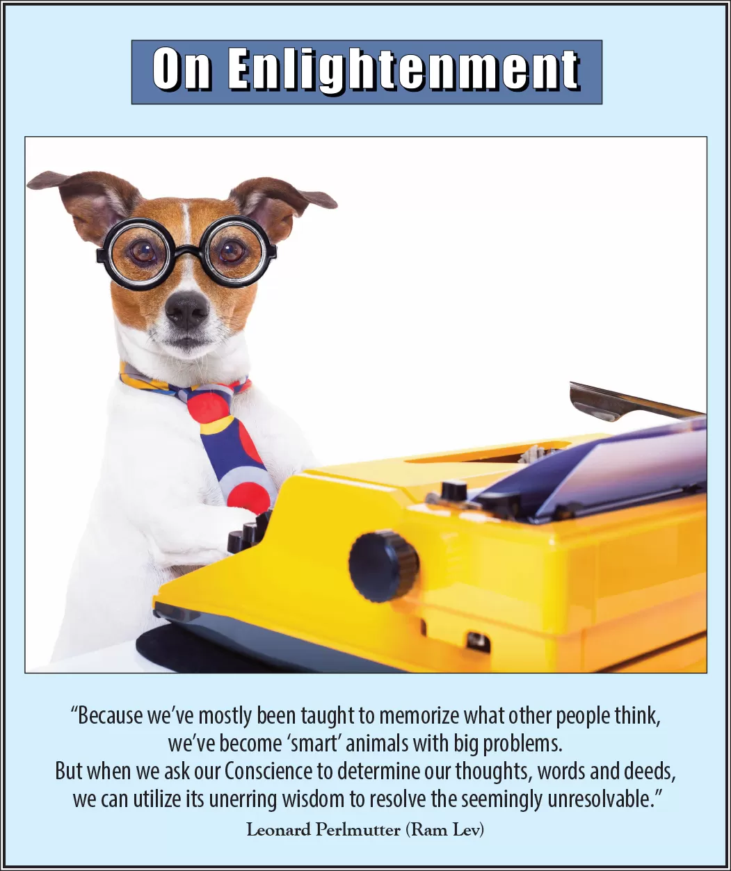 On Enlightenment - Thought for the Week - 1/13/2025; “Because we've mostly been taught to memorize what other people think, we've become 'smart' animals with big problems. But when we ask our Conscience to determine our thoughts, words and deeds, we can utilize its unerring wisdom to resolve the seemingly unresolvable." -- Leonard Perlmutter (Ram Lev)